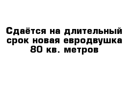 Сдаётся на длительный срок новая евродвушка 80 кв. метров